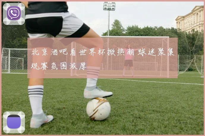 北京酒吧看世界杯掀热潮 球迷聚集观赛氛围浓厚