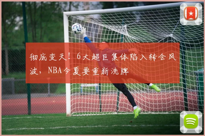 彻底变天!6大超巨集体陷入转会风波,NBA今夏要重新洗牌